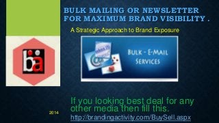 BULK MAILING OR NEWSLETTER
FOR MAXIMUM BRAND VISIBILITY .
A Strategic Approach to Brand Exposure
If you looking best deal for any
other media then fill this.
http://brandingactivity.com/BuySell.aspx
2014
 