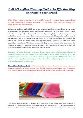 Bulk Microfiber Cleaning Cloths: An Effective Way
to Promote Your Brand
While delicate cotton materials are an incredible choice for cleaning, if you aren't utilizing
the new innovation in cleaning equipment, i.e., microfibers, you truly are passing up a
major opportunity for something.
Unlike standard materials which are made using natural fibers, microfibers, as the name
recommends, are produced using microscopic polyester and polyamide fibers. These
microfibers are greatly delicate and exceptionally strong to harm. Their toughness can
make them last a mess longer than common cotton materials. They can be washed without
any cleanser, and in the event that you are used to cleaning surfaces, for example, the
kitchen counter or the floors with a cleaning arrangement, you will be astonished when
you utilize microfibers. This is on account of they can be utilized with plain water for
cleaning purposes, no cleaning agents required. This implies after some time, you will
presumably spare many dollars in cleaning solution costs.
However, the thing that truly separates them is their nature of absorption. Microfiber
cleaning materials can hold 7 times their own weight in water. They can retain up to 98%
moisture, when contrasted with cotton which can ingest just 70%. Additionally, they are
effective with regards to gathering up soil or clean; tidy and grime particles get stuck in
their web like molecular structure.
Microfiber Cloths in Bulk and wipes usually cost more than the customary wipes and
cleaning materials. So why ought to your cleaning company spend more cash for supplies
than it as of now is? The advantages of utilizing microfibers far exceed the additional cost.
One of the several reasons to make use of microfiber cloths is that they clean superior to
anything the traditional synthetic or cotton mops and materials. Have your representatives
cleaned a floor as they commonly would and afterward keep running over it with a dry
 