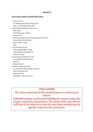 Appendix II
List of major suppliers of Bulk Milk Coolers
1. DeLaval Pvt Ltd
A-3 Abhimanshree Society, Pashan Road
Pune - 411 008, Maharashtra, India
2. Indian Dairy Machinery Company Ltd.
GIDC Estate
Vithal Udyognagar - 388121
Gujarat, India
3. New Dairy Engineering and Trading Company Pvt. Ltd.
B-8/5, Badli Industrial Estate
Phase I, Delhi - 110042,
India
4. IFS Industries Pvt Ltd
88 & 90 Madavilakkam village
Thirumazhisai, poonamallee Tq
Chennai- 600123
5. Indo Stainless Fabtech (Pvt.) Ltd.
No 439 SIDCO Industrial Estate
Ambattur
Chennai-600098
6. Mahesh Engineering works
G-10 Ravi Estate Rustam, Milk Compound
Near Torrent Power ltd
Dudeshwar Road
Ahmedabad – 380004, Gujarat
DISCLAIMER
The views expressed in this model project are advisory in
nature.
NABARD assume no financial liability for anyone using this
project report for any purpose. The actual costs and returns
will have to be taken on a case by case basis considering the
specific requirements of projects.
 