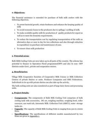 2. Objectives:
The financial assistance is extended for purchase of bulk milk coolers with the
following objectives.
1. To arrest bacterial growth, retain freshness and enhance the keeping quality of
milk
2. To avoid economic losses to the producers due to spillage/ curdling of milk.
3. To make available quality milk for production of quality products for export as
well as to meet the domestic requirements.
4. To reduce the transportation cost by regulating transportation of the milk on
alternative days or once in day for two collections and also through reduction
in expenditure on purchase and maintenance of cans.
5. To ensure clean milk production
3. Potential areas:
Bulk Milk Cooling Units are now taken up in all parts of the country. The scheme has
potential to finance in Operation Flood programme(OFP) and also In non- OFP
districts under Govt., private and cooperative sectors.
4. Beneficiaries:
Village Milk Cooperative Societies of Cooperative Milk Unions or Milk Collection
Centres of private Dairies or units. Producer Companies and SHG Federations.
Individuals in tie up with private dairies can also take up the activity.
The bulk cooling units are also considered as part of large dairy farms and processing
units.
5. Project Details:
• Components: The components of Bulk Milk Cooling Unit comprises of bulk
cooling tank with accessories, DG set, weighing machine, weighing bowl, roller
conveyor, can wash tub, Automatic Milk Collection Unit (AMCU), water storage
tanks etc.
• Capacity :The capacity of Bulk Milk Cooling Units is ranging from 500 to 10000
litres.
• Specifications: The specifications of different models manufactured by two
firms are given in Appendix 1.
 