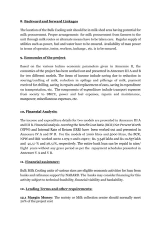 8. Backward and forward Linkages
The location of the Bulk Cooling unit should be in milk shed area having potential for
milk procurement. Proper arrangements for milk procurement from farmers to the
unit through milk routes or alternate means have to be taken care. Regular supply of
utilities such as power, fuel and water have to be ensured. Availability of man power
in terms of operator, tester, workers, incharge , etc. is to be ensured.
9. Economics of the project:
Based on the various techno economic parameters given in Annexure II, the
economics of the project has been worked out and presented in Annexure III A and B
for two different models. The items of income include saving due to reduction in
souring/curdling of milk, reduction in spillage and pilferage of milk, payment
received for chilling, saving in repairs and replacement of cans, saving in expenditure
on transportation, etc. The components of expenditure include transport expenses
from society to BMCU, power and fuel expenses, repairs and maintenance,
manpower, miscellaneous expenses, etc.
10. Financial Analysis:
The income and expenditure details for two models are presented in Annexure III A
and III B. Financial analysis covering the Benefit Cost Ratio (BCR) Net Present Worth
(NPW) and Internal Rate of Return (IRR) have been worked out and presented in
Annexure IV A and IV B. For the models of 2000 litres and 5000 litres, the BCR,
NPW and IRR worked out to 1.074 :1 and 1.092:1; Rs. 3.548 lakhs and Rs.10.857 lakh
and 25.57 % and 36.57%, respectively. The entire bank loan can be repaid in nine/
Eight years without any grace period as per the repayment schedules presented in
Annexure V A and V B.
11. Financial assistance:
Bulk Milk Cooling units of various sizes are eligible economic activities for loan from
banks and refinance support by NABARD. The banks may consider financing for this
activity subject to technical feasibility, financial viability and bankability.
12. Lending Terms and other requirements:
12.1 Margin Money: The society or Milk collection centre should normally meet
20% of the project cost
 