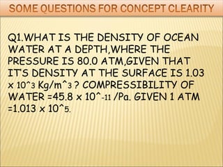 Q1.WHAT IS THE DENSITY OF OCEAN
WATER AT A DEPTH,WHERE THE
PRESSURE IS 80.0 ATM,GIVEN THAT
IT’S DENSITY AT THE SURFACE IS 1.03
x 10^3 Kg/m^3 ? COMPRESSIBILITY OF
WATER =45.8 x 10^-11 /Pa. GIVEN 1 ATM
=1.013 x 10^5.
 