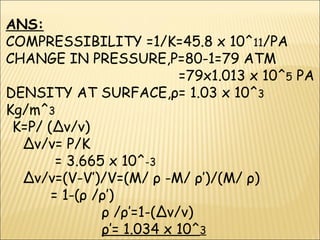ANS:
COMPRESSIBILITY =1/K=45.8 x 10^11/PA
CHANGE IN PRESSURE,P=80-1=79 ATM
=79x1.013 x 10^5 PA
DENSITY AT SURFACE,ρ= 1.03 x 10^3
Kg/m^3
K=P/ (∆v/v)
∆v/v= P/K
= 3.665 x 10^-3
∆v/v=(V-V’)/V=(M/ ρ -M/ ρ’)/(M/ ρ)
= 1-(ρ /ρ’)
ρ /ρ’=1-(∆v/v)
ρ’= 1.034 x 10^3
 