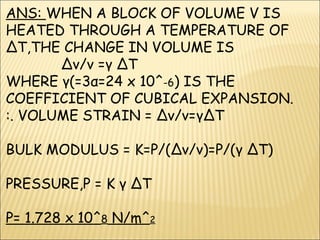 ANS: WHEN A BLOCK OF VOLUME V IS
HEATED THROUGH A TEMPERATURE OF
∆T,THE CHANGE IN VOLUME IS
∆v/v =γ ∆T
WHERE γ(=3α=24 x 10^-6) IS THE
COEFFICIENT OF CUBICAL EXPANSION.
:. VOLUME STRAIN = ∆v/v=γ∆T
BULK MODULUS = K=P/(∆v/v)=P/(γ ∆T)
PRESSURE,P = K γ ∆T
P= 1.728 x 10^8 N/m^2
 