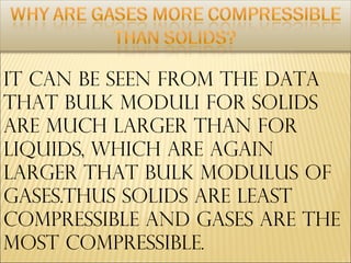 IT CAN BE SEEN FROM THE DATA
THAT BULK MODULI FOR SOLIDS
ARE MUCH LARGER THAN FOR
LIQUIDS, WHICH ARE AGAIN
LARGER THAT BULK MODULUS OF
GASES.THUS SOLIDS ARE LEAST
COMPRESSIBLE AND GASES ARE THE
MOST COMPRESSIBLE.
 
