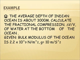 Q: THE AVERAGE DEPTH OF INDIAN
OCEAN IS ABOUT 3000M. CALCULATE
THE FRACTIONAL COMPRESSION. ∆V/V,
OF WATER AT THE BOTTOM OF THE
OCEAN .
GIVEN: BULK MODULUS OF THE OCEAN
IS 2.2 x 10^9 N/m^2, g= 10 m/S^2
 