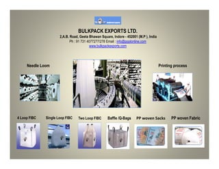BULKPACK EXPORTS LTD.
2,A.B. Road, Geeta Bhawan Square, Indore - 452001 (M.P ), India
Ph : 91 731 4077277/278 Email : info@ppplonline.com
www.bulkpackexports.com
Needle Loom Printing process
4 Loop FIBC Single Loop FIBC Two Loop FIBC Baffle /Q-Bags PP woven Sacks PP woven Fabric
 