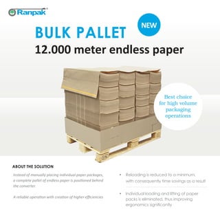 BULK PALLET
12.000 meter endless paper
Instead of manually placing individual paper packages,
a complete pallet of endless paper is positioned behind
the converter.
A reliable operation with creation of higher efficiencies
•	 Reloading is reduced to a minimum,
with consequently time savings as a result
•	 Individual loading and lifting of paper
packs is eliminated, thus improving
ergonomics significantly
ABOUT THE SOLUTION
Best choice
for high volume
packaging
operations
NEW
 