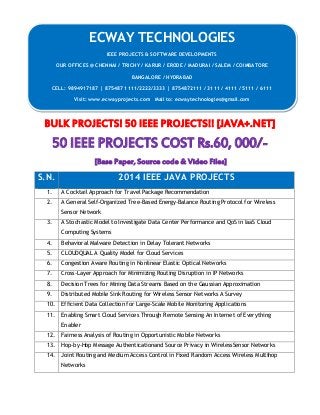 BULK PROJECTS! 50 IEEE PROJECTS!! [JAVA+.NET] 
50 IEEE PROJECTS COST Rs.60, 000/- 
[Base Paper, Source code & Video Files] 
S.N. 2014 IEEE JAVA PROJECTS 
1. A Cocktail Approach for Travel Package Recommendation 
2. A General Self-Organized Tree-Based Energy-Balance Routing Protocol for Wireless 
Sensor Network 
3. A Stochastic Model to Investigate Data Center Performance and QoS in IaaS Cloud 
Computing Systems 
4. Behavioral Malware Detection in Delay Tolerant Networks 
5. CLOUDQUAL A Quality Model for Cloud Services 
6. Congestion Aware Routing in Nonlinear Elastic Optical Networks 
7. Cross-Layer Approach for Minimizing Routing Disruption in IP Networks 
8. Decision Trees for Mining Data Streams Based on the Gaussian Approximation 
9. Distributed Mobile Sink Routing for Wireless Sensor Networks A Survey 
10. Efficient Data Collection for Large-Scale Mobile Monitoring Applications 
11. Enabling Smart Cloud Services Through Remote Sensing An Internet of Everything 
Enabler 
12. Fairness Analysis of Routing in Opportunistic Mobile Networks 
13. Hop-by-Hop Message Authenticationand Source Privacy in WirelessSensor Networks 
14. Joint Routing and Medium Access Control in Fixed Random Access Wireless Multihop 
Networks 
ECWAY TECHNOLOGIES 
IEEE PROJECTS & SOFTWARE DEVELOPMENTS 
OUR OFFICES @ CHENNAI / TRICHY / KARUR / ERODE / MADURAI / SALEM / COIMBATORE 
BANGALORE / HYDRABAD 
CELL: 9894917187 | 875487 1111/2222/3333 | 8754872111 / 3111 / 4111 / 5111 / 6111 
Visit: www.ecwayprojects.com Mail to: ecwaytechnologies@gmail.com 
 