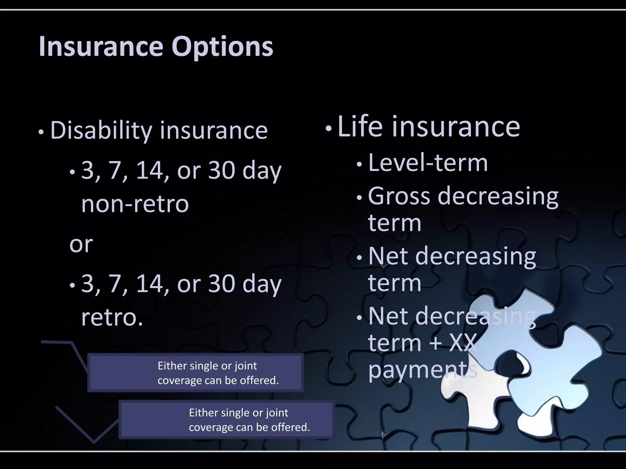 Insurance Options
• Disability

insurance
• 3, 7, 14, or 30 day
non-retro
or
• 3, 7, 14, or 30 day
retro.
Either single or joint
coverage can be offered.
Either single or joint
coverage can be offered.

• Life

insurance

• Level-term
• Gross

decreasing

term
• Net decreasing
term
• Net decreasing
term + XX
payments

 