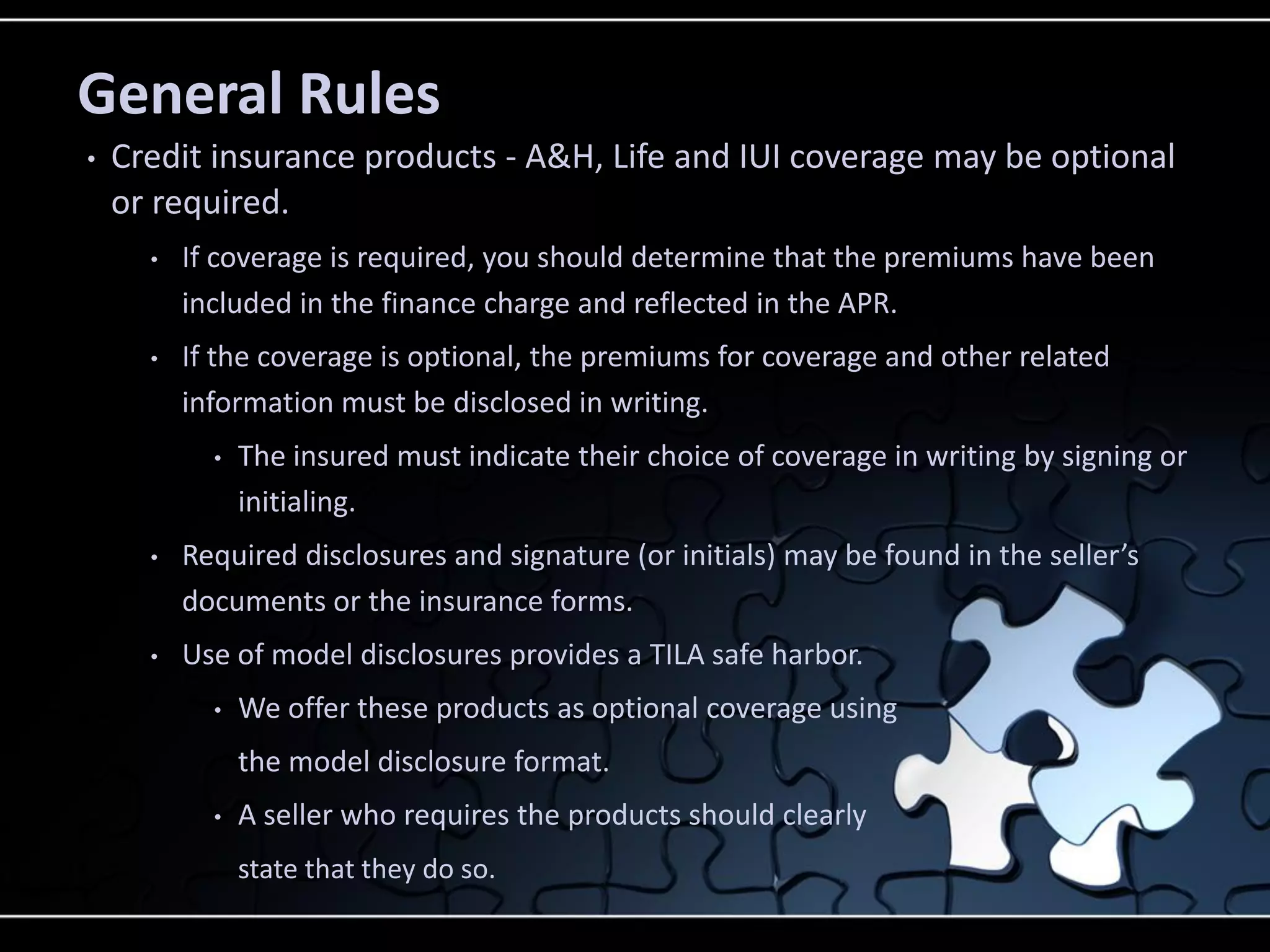 General Rules
•

Credit insurance products - A&H, Life and IUI coverage may be optional
or required.
•

If coverage is required, you should determine that the premiums have been
included in the finance charge and reflected in the APR.

•

If the coverage is optional, the premiums for coverage and other related
information must be disclosed in writing.
•

The insured must indicate their choice of coverage in writing by signing or
initialing.

•

Required disclosures and signature (or initials) may be found in the seller’s
documents or the insurance forms.

•

Use of model disclosures provides a TILA safe harbor.
•

We offer these products as optional coverage using
the model disclosure format.

•

A seller who requires the products should clearly
state that they do so.

 