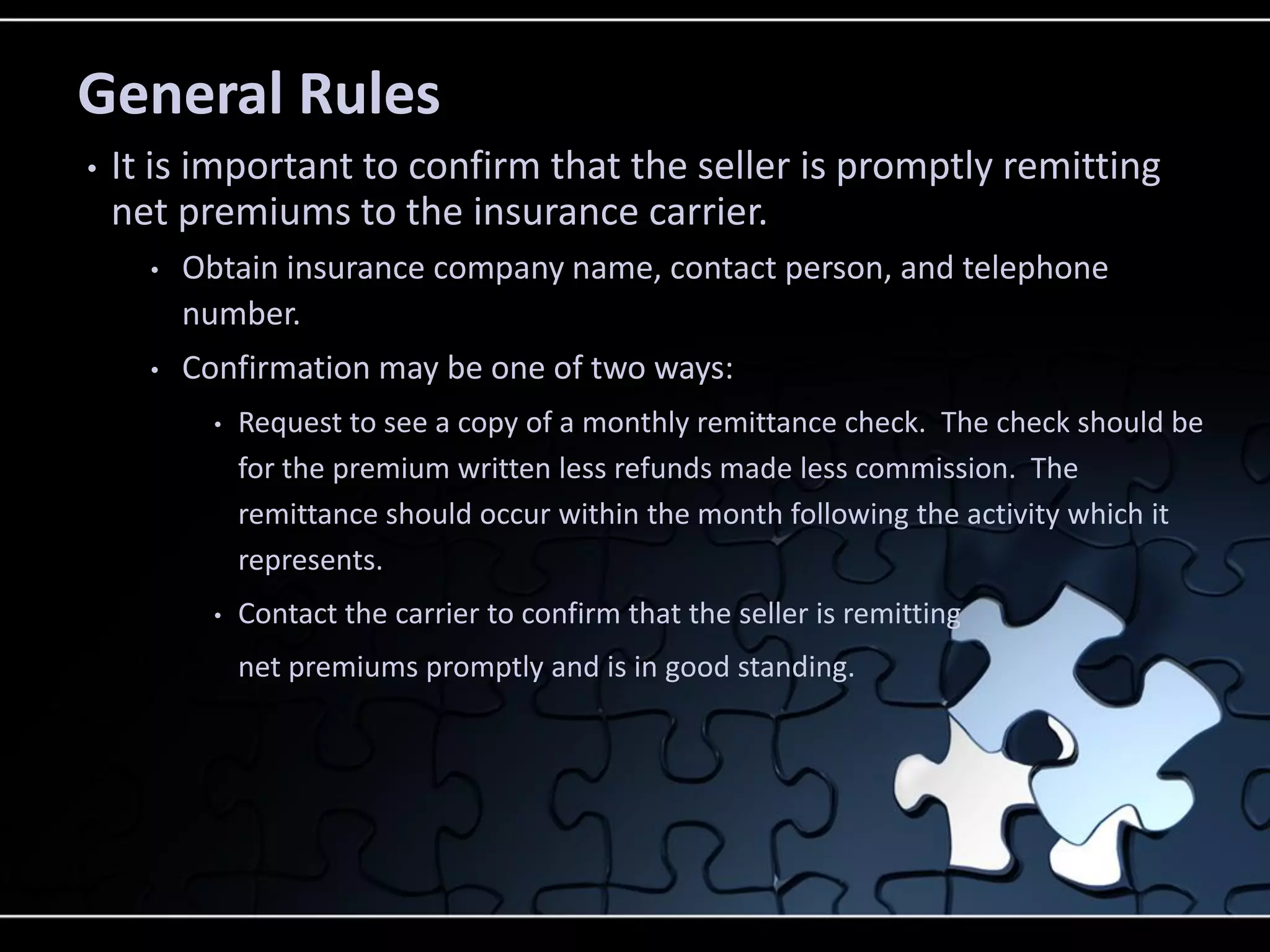 General Rules
•

It is important to confirm that the seller is promptly remitting
net premiums to the insurance carrier.
•

Obtain insurance company name, contact person, and telephone
number.

•

Confirmation may be one of two ways:
•

Request to see a copy of a monthly remittance check. The check should be
for the premium written less refunds made less commission. The
remittance should occur within the month following the activity which it
represents.

•

Contact the carrier to confirm that the seller is remitting
net premiums promptly and is in good standing.

 
