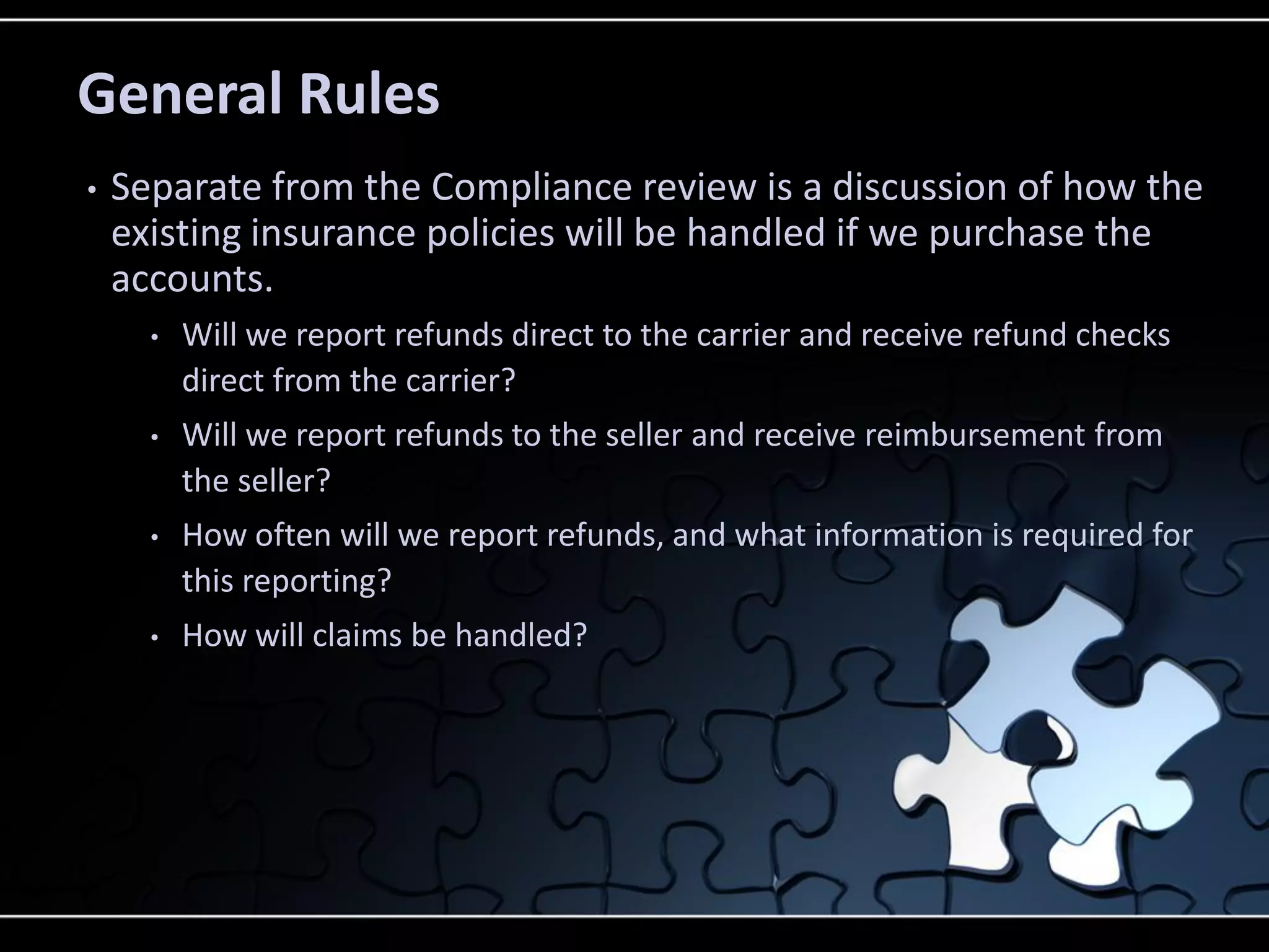 General Rules
•

Separate from the Compliance review is a discussion of how the
existing insurance policies will be handled if we purchase the
accounts.
•

Will we report refunds direct to the carrier and receive refund checks
direct from the carrier?

•

Will we report refunds to the seller and receive reimbursement from
the seller?

•

How often will we report refunds, and what information is required for
this reporting?

•

How will claims be handled?

 