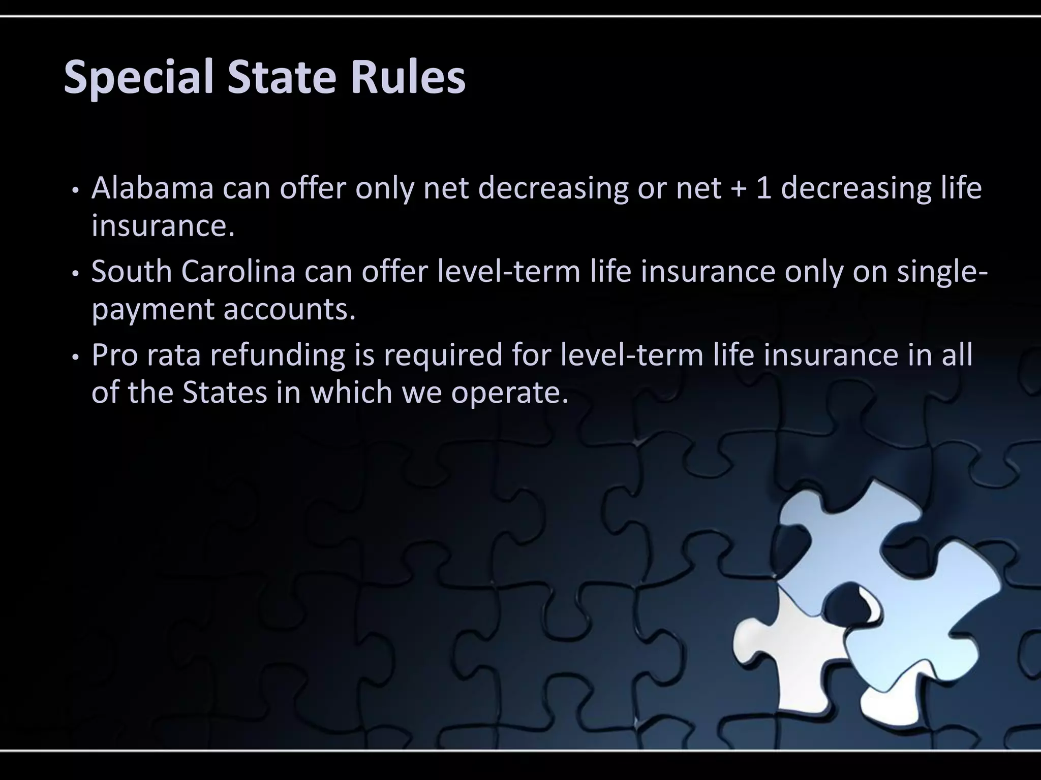 Special State Rules
•
•
•

Alabama can offer only net decreasing or net + 1 decreasing life
insurance.
South Carolina can offer level-term life insurance only on singlepayment accounts.
Pro rata refunding is required for level-term life insurance in all
of the States in which we operate.

 