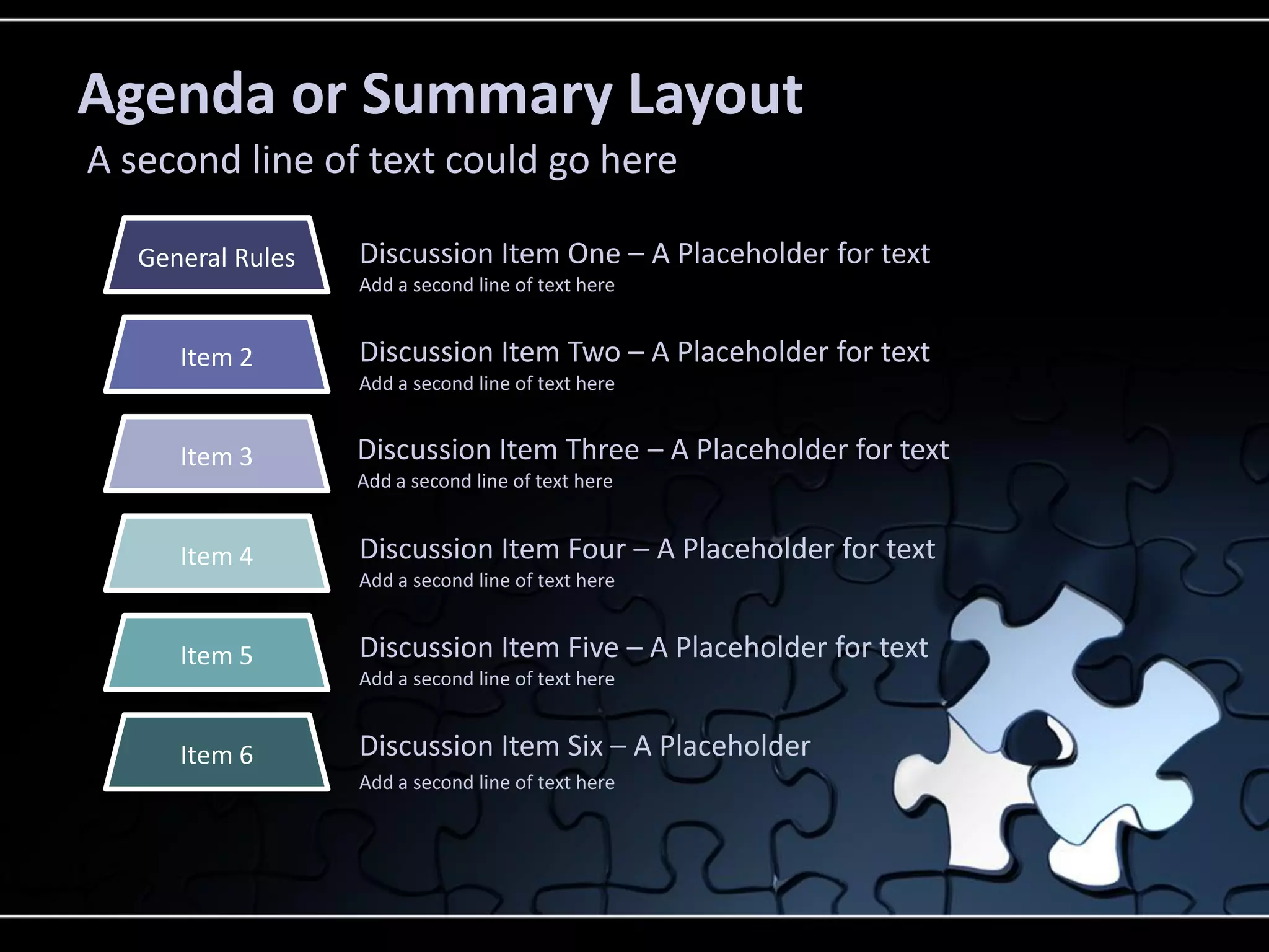 Agenda or Summary Layout
A second line of text could go here
General Rules

Discussion Item One – A Placeholder for text
Add a second line of text here

Item 2

Discussion Item Two – A Placeholder for text
Add a second line of text here

Item 3

Discussion Item Three – A Placeholder for text

Item 4

Discussion Item Four – A Placeholder for text

Item 5

Discussion Item Five – A Placeholder for text

Item 6

Discussion Item Six – A Placeholder

Add a second line of text here

Add a second line of text here

Add a second line of text here

Add a second line of text here

 
