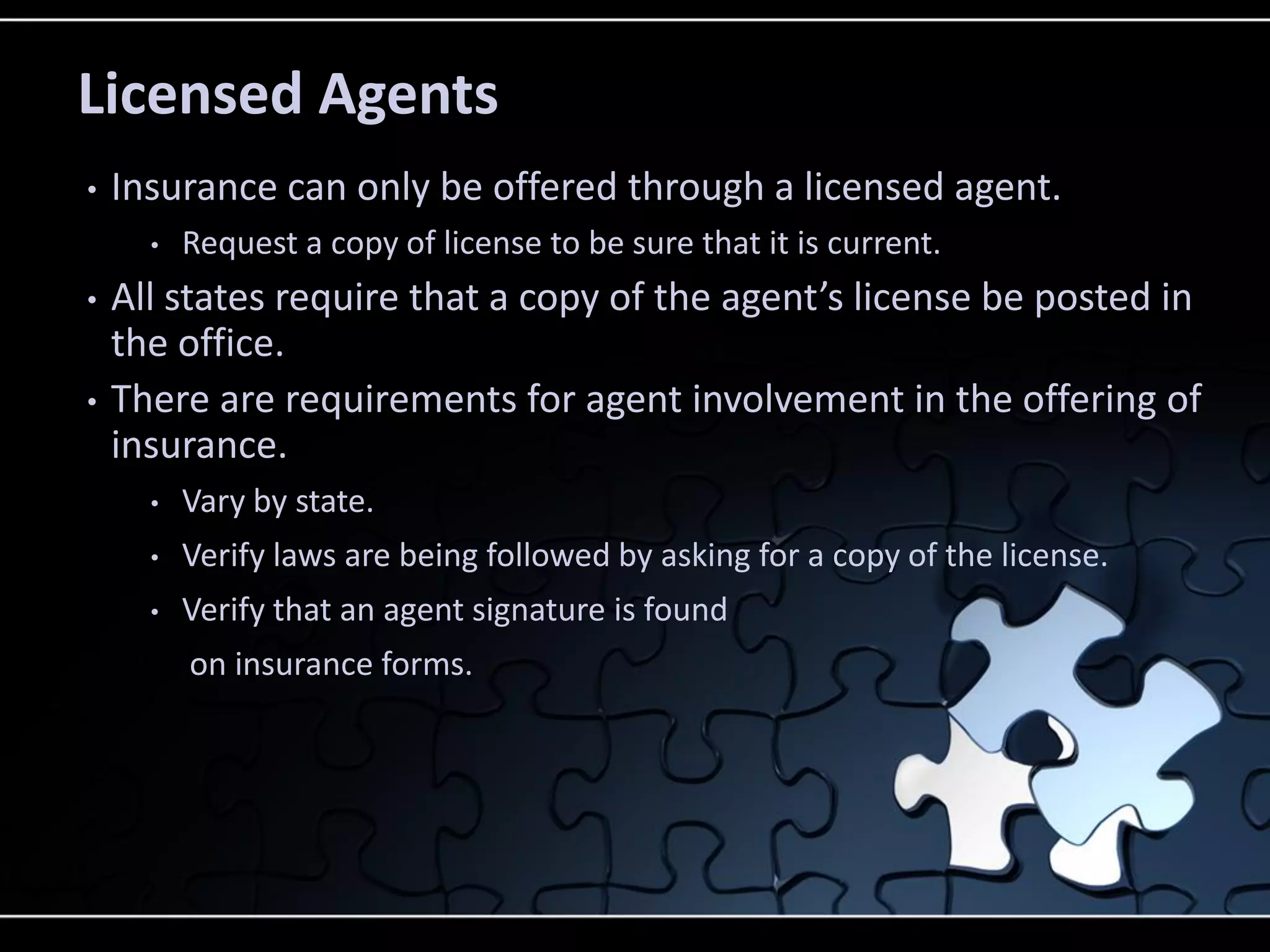 Licensed Agents
•

Insurance can only be offered through a licensed agent.
•

•
•

Request a copy of license to be sure that it is current.

All states require that a copy of the agent’s license be posted in
the office.
There are requirements for agent involvement in the offering of
insurance.
•

Vary by state.

•

Verify laws are being followed by asking for a copy of the license.

•

Verify that an agent signature is found
on insurance forms.

 