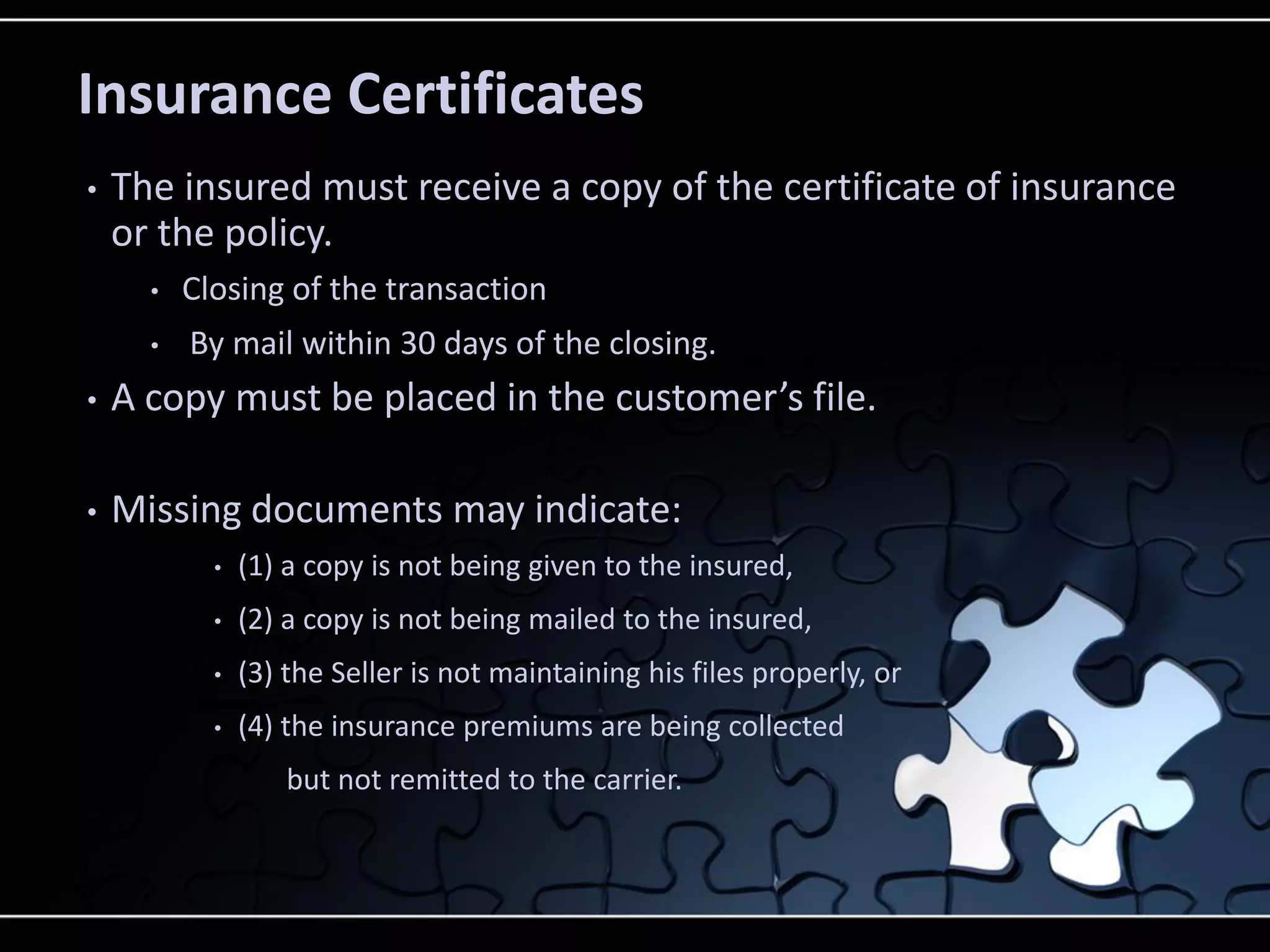 Insurance Certificates
•

The insured must receive a copy of the certificate of insurance
or the policy.
•
•

Closing of the transaction
By mail within 30 days of the closing.

•

A copy must be placed in the customer’s file.

•

Missing documents may indicate:
•

(1) a copy is not being given to the insured,

•

(2) a copy is not being mailed to the insured,

•

(3) the Seller is not maintaining his files properly, or

•

(4) the insurance premiums are being collected

but not remitted to the carrier.

 