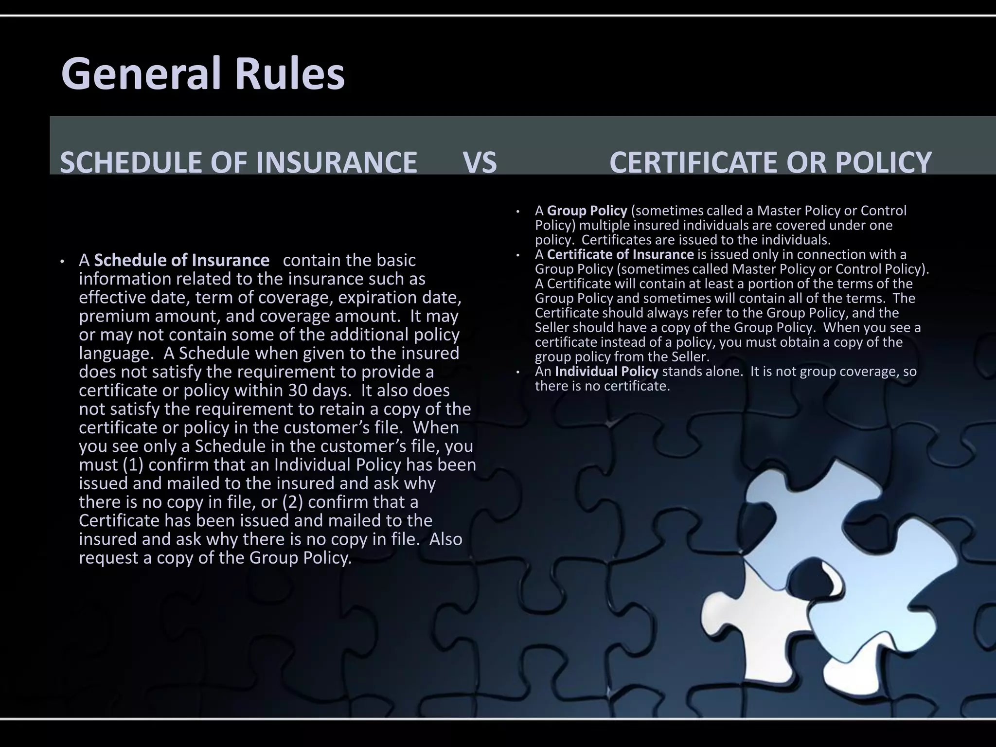 General Rules
SCHEDULE OF INSURANCE

VS

CERTIFICATE OR POLICY
•

•

A Schedule of Insurance contain the basic
information related to the insurance such as
effective date, term of coverage, expiration date,
premium amount, and coverage amount. It may
or may not contain some of the additional policy
language. A Schedule when given to the insured
does not satisfy the requirement to provide a
certificate or policy within 30 days. It also does
not satisfy the requirement to retain a copy of the
certificate or policy in the customer’s file. When
you see only a Schedule in the customer’s file, you
must (1) confirm that an Individual Policy has been
issued and mailed to the insured and ask why
there is no copy in file, or (2) confirm that a
Certificate has been issued and mailed to the
insured and ask why there is no copy in file. Also
request a copy of the Group Policy.

•

•

A Group Policy (sometimes called a Master Policy or Control
Policy) multiple insured individuals are covered under one
policy. Certificates are issued to the individuals.
A Certificate of Insurance is issued only in connection with a
Group Policy (sometimes called Master Policy or Control Policy).
A Certificate will contain at least a portion of the terms of the
Group Policy and sometimes will contain all of the terms. The
Certificate should always refer to the Group Policy, and the
Seller should have a copy of the Group Policy. When you see a
certificate instead of a policy, you must obtain a copy of the
group policy from the Seller.
An Individual Policy stands alone. It is not group coverage, so
there is no certificate.

 