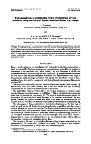 Spa Acta, Vol. CIA, No. 9110,pp. MS-1351,199l O%4-8539/91s3.tm+o.tm
Printed in Great Britain ~1991PergtlmmPnspk
Bulk radical homo-polymetisation studies of commercial acrylate
monomers using near infrared Fourier transfwm Raman spectroscopy
J. CLARKSON
Department of Chemistry, University of Strathclyde, Glasgow, U.K.
and
S.>,M.MASON and K. P. J. WILLIAMS*
BP Research, Sunbury Research Ckntre, Sunbury-on-Thames, Middlesex TW167LN, U.K.
(Received 7 March 1991; in nvisedfom und accepred 18 March 1991)
Ab&act-In our previous work we have used near infrared Fourier transform Raman spectroscopy to provide
a reliable, reproducible and quantitative method for in situ reaction monitoring of homo-polymetisation.
Model systems such as styrene and methyhnethacrylate were studied. In this present work three commercial
monomers have been studied, namely butylacrylate, hydroxylpropylmethacrylate and lauryhnethacrylate. The
effects of reaction temperature, monomer additives and ‘thepresence of oxygen have been elucidated. These
reaction variables have been shown to have a significant effect on polymerisaton rate in particularfor the
butykcrylate system.
INTRODUCTION
RAMAN spectroscopy has been used previously to monitor in situ the polymerisation of
vinyl monomers fl]. Our inital work centred on developing a method for the qualitative
assessment of the reactivity rates. More recently, we have developed a reliable and
quantitative method for monitoring the reaction process [2]. The polymerisation process
of both styrene and methyhnethacrylate monomers have been monitored at a range of
temperatures,. and percentage conversion plots against time have been obtained. These
data have been shown to be comparable with those obtained using classical dilatometric
methods [2].
The co-polymerisation of styrene and methylmethylacrylate has also been assessed [3].
Quantitative data have been obtained and it has been shown that the percentage
conversions for the individual monomers can be eludicated.
The method that we have developed for in situ reaction monitoring of vinyl monomers
uses the Raman band which occurs at ca 1640cm-‘. This is attributed to the symmetric
stretching vibration of the vinyl moiety [4]. The method simply involves measuring the
intensity of this particular band which decreases as the monomer is consumed. We have
shown, contrary to previous studies, that there is no need for normalisation of the
Raman data and that the peak intensity varies linearly with monomer concentration [5].
The advantages of Raman spectroscopy over infrared spectroscopy for this type of
study are well known [6]. Briefly, the reaction cell design is simplified with glass being a
suitable window and sample cell material. The Raman method is a scattering process and
as such is routinely used as a bulk technique for non-absorbing materials, which permits
relatively large samples volumes to be studied. Infrared (IR) spectroscopy, however, is
an absorption method which requires a thin film of sample. This requirement leads to a
high surface-to-volume ratio which can lead to the observation of “skin” effects, which in
turn are known to provide misleading kinetic data.
The purpose of this paper is to extend the Ramanmethod to study, quantitatively, the
polymerisation of commercially available monomers. The effects of the monomer
stabilisers and the presence of oxygen also have been investigated.
*Author to whom correspondence should be addressed.
Editor’s note: another example of an IT-Raman study of a kinetic system appears in Ref. [lo].
1345
 