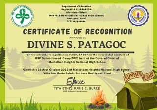 DIVINE S. PATAGOC
CERTIFICATE OF RECOGNITION
AWARDED TO
For his valuable recognition as FACILITATOR in the successful conduct of
GSP School-based Camp 2023 held at the Covered Court of
Montalban Heights National High School
Given this 28th of October 2023 at Montalban Heights National High School,
Villa Ana Maria Subd., San Jose Rodriguez, Rizal
TITA ETHEL MARIE C. BURCE
GSP School Coordinator
 
