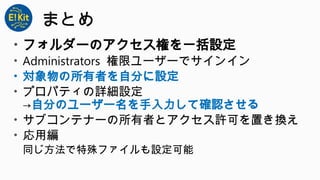 まとめ
• フォルダーのアクセス権を一括設定
• Administrators 権限ユーザーでサインイン
• 対象物の所有者を自分に設定
• プロパティの詳細設定
→自分のユーザー名を手入力して確認させる
• サブコンテナーの所有者とアクセス許可を置き換え
• 応用編
同じ方法で特殊ファイルも設定可能
 