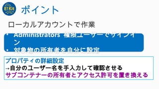 ポイント
• Administrators 権限ユーザーでサインイ
ン
• 対象物の所有者を自分に設定
プロパティの詳細設定
→自分のユーザー名を手入力して確認させる
サブコンテナーの所有者とアクセス許可を置き換える
ローカルアカウントで作業
 