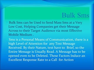 Bulk Sms
Bulk Sms can be Used to Send Mass Sms at a Very
 Low Cost, Helping Companies get their Message
 Across to their Target Audience via most Effective
 Mobile Medium .
Sms is a Personal Means of Communication, there is a
 high Level of Attention for any Text Message
 Received. By their Nature, text have to Brief, so the
 Entire Message is Usually Read. A Message has to be
 opened even to be Deleted. These Factors Induce an
 Excellent Response Rate to a Call for Action.
 