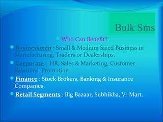 Bulk Sms
                Who Can Benefit?
Businessmen : Small & Medium Sized Business in
 Manufacturing, Traders or Dealerships.
Corporate : HR, Sales & Marketing, Customer
 Relations, Promotion
Finance : Stock Brokers, Banking & Insurance
 Companies
Retail Segments : Big Bazaar, Subhikha, V- Mart.
 