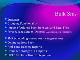 Bulk Sms
Features :
Grouping Functionality
Import of Address book from text and Excel Files
Personalized Sender ID's (Upto 6 Alphanumeric characters)

SMS Scheduling (Sending SMS at a designated time)
Online Address Book
Real Time Delivery Reports
Unlimited storage of all reports
HTTP API for software integration
 