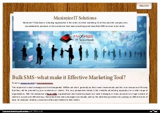 About Us
Bulk SMS-what make it Eﬀective Marketing Tool?
Posted on January 22, 2016 by maximizeitsolutions
The request of a short message can’t be disregarded. SMSes are short, generally as their name recommends and this is an insurance of the way
that they will be perused by your customers or clients. This very perspective makes it the veritable advertising apparatus for a wide range of
organizations. With the assistance of Bulk SMS, organizations and business people can send messages in mass amounts to a huge number of
clients in a quick and effective way. Generally these mass messages are broadly sent by the advertising business for passing on different sorts of
data, for example, rebates, uncommon offers and freebies to their clients.
MaximizeITSolutions
Maximize IT Solutions is a leading organization in the realm of online marketing. Over the years the company has
consolidated its presence in the market and have been providing world-class Bulk SMS services to its clients.
Convert html to pdf online with PDFmyURL
 