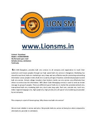 www.Lionsms.in
Contact: Rajeshwar
Mobile: +918903989038
58, Narayana guru road
Saibaba colony, coimbatore
Tamilnadu
Bulk SMS Bangalore, provides bulk sms services to all company and organization to reach their
customers and known peoples through our high speed bulk sms service in Bangalore. Marketing has
moved to next level, bulk sms marketing is very cheap and very effective way for promoting and sending
information across people in india. Bulk sms is used by all type of business and individual people to send
bulk sms service. School, collage, hospital, share brokers mainly use sms service very effectively than
others to send across the information. SMS (Short Code Messaging service) is used to send an instant
message to group of peoples. There are different type of bulk sms in market like promotional bulk sms,
transactional bulk sms, marketing bulk sms, short code, long code, flash sms, unicode sms, tamil sms,
indian regional language sms, high speed sms, high priority sms all type of sms marketing are provider
by our company.
This company is a part of lionsms group, Why choose our bulk sms service?
We are most reliable in service and price. We provide bulk sms service at best price when compared to
othe bulk sms provider in coimbatore.
 