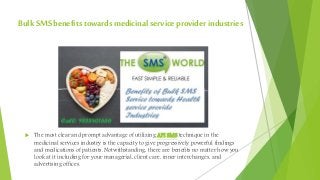 BulkSMSbenefits towards medicinalservice provider industries
 The most clear and prompt advantage of utilizing API SMS technique in the
medicinal services industry is the capacity to give progressively powerful findings
and medications of patients. Notwithstanding, there are benefits no matter how you
look at it including for your managerial, client care, inner interchanges, and
advertising offices.
 