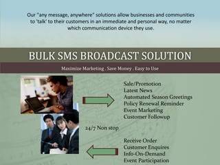 Our quot;any message, anywherequot; solutions allow businesses and communities
 to 'talk' to their customers in an immediate and personal way, no matter
                     which communication device they use.




BULK SMS BROADCAST SOLUTION
              Maximize Marketing . Save Money . Easy to Use


                                          Sale/Promotion
                                          Latest News
                                          Automated Season Greetings
                                          Policy Renewal Reminder
                                          Event Marketing
                                          Customer Followup

                         24/7 Non stop

                                          Receive Order
                                          Customer Enquires
                                          Info-On-Demand
                                          Event Participation
 