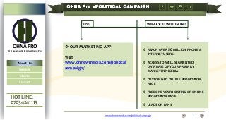 USE

OHNA PRO

WHAT YOU WILL GAIN !

 OUR MARKETING APP

(OH Newmedia & Advertising Pro)

About Us
Services
Clients
Contact

HOT LINE:
07034241115

Visit
www.ohnewmedia.com/political
campaign/

 REACH OVER 50 MILLION PHONE &
INTERNET USERS
 ACCESS TO WELL SEGMENTED
DATABASE OF YOUR PRIMARY
MARKET IN NIGERIA

 CUSTOMISED ONLINE PROMOTION
PAGE
 FREE ONE YEAR HOSTING OF ONLINE
PROMOTION PAGE
 LEADS OF FANS
www.ohnewmedia.com/political campaign

1

 