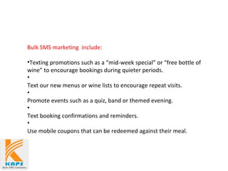 Bulk SMS marketing include:
•Texting promotions such as a “mid-week special” or “free bottle of
wine” to encourage bookings during quieter periods.
•
Text our new menus or wine lists to encourage repeat visits.
•
Promote events such as a quiz, band or themed evening.
•
Text booking confirmations and reminders.
•
Use mobile coupons that can be redeemed against their meal.
 