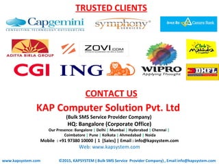 TRUSTED CLIENTS
www.kapsystem.com
KAP Computer Solution Pvt. Ltd
(Bulk SMS Service Provider Company)
HQ: Bangalore (Corporate Office)
Our Presence: Bangalore | Delhi | Mumbai | Hyderabad | Chennai |
Coimbatore | Pune | Kolkata | Ahmedabad | Noida
Mobile : +91 97380 10000 | 1 [Sales] | Email : info@kapsystem.com
Web: www.kapsystem.com
CONTACT US
©2015, KAPSYSTEM ( Bulk SMS Service Provider Company) , Email info@kapsystem.com
 