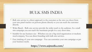 BULK SMS INDIA
• Bulk sms service is a direct approach to the customer as the sms you shoot from
your sms panel reaches on persons phone directly so you can reach the customer
directly.
• Wider Reach - Bulk sms service provide the wider reach to the audience. In a small
sms campaign you can reach the maximum people in a very short time.
• Suitable for any business size - Whether you are a big sized organization or medium
sized company, You can direct branding with bulk sms services.
• Easy tracking of your sms campaign - You can customize your sms campaign as per
your business needs.
https://www.asjmedia.com/
 