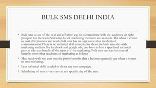 BULK SMS DELHI INDIA
• Bulk sms is one of the best and effective way to communicate with the auidience or right
prospect for the leads.Nowadays lot of marketing mediums are available. But when it comes
to cost effectiveness and reach,Bulk sms has an edge over other medium of
communication.There is no technical skill is needed to shoot the bulk sms also with
marketing medium like facebook and google ads, you have to hire a specilized technical
person who can handle all the aspect of the marketing. Bulk sms services has several
benefits over other mediums of marketing as follows
• Max reach with low cost one the prime benefits that a business generally get when it comes
to sms marketing.
• Less technical skills needed to shoot any sms campaign
• Scheduling of sms is very easy at any specific day of the time.
 