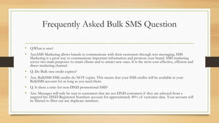 Frequently Asked Bulk SMS Question
• Q.What is sms?
• Ans.SMS Marketing allows brands to communicate with their customers through text messaging. SMS
Marketing is a great way to communicate important information and promote your brand. SMS marketing
serves two main purposes: to retain clients and to attract new ones. It is the most cost-effective, efficient and
direct marketing channel.
• Q. Do Bulk sms credit expires?
• Ans. BulkSMS SMS credits do NOT expire. This means that your SMS credits will be available in your
BulkSMS account for as long as you need them.
• Q. Is there a ratio for non-DND promotional SMS?
• Ans. Messages will only be sent to customers that are not DND customers if they are selected from a
targeted list. DND Registered Numbers account for approximately 40% of customer data. Your account will
be filtered to filter out any duplicate numbers.
 
