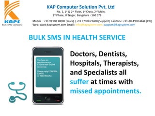 KAP Computer Solution Pvt. Ltd
No. 1, 1st
& 2nd
Floor, 1st
Cross, 2nd
Main,
3rd
Phase, JP Nagar, Bangalore - 560 078
Mobile : +91 97380 10000 [Sales] | +91 97380 23400 [Support] Landline: +91-80-4900 4444 [PRI]
Web: www.kapsystem.com Email : info@kapsystem.com ,support@kapsystem.com
Doctors, Dentists,
Hospitals, Therapists,
and Specialists all
suffer at times with
missed appointments.
BULK SMS IN HEALTH SERVICE
 
