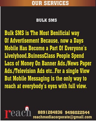 8891284836 9496022544
OUR SERVICES
eachrnext level technology media corporate
reachmediacorporate@gmail.com
BULK SMS
Bulk SMS is The Most Benificial way
Of Advertisement Because, now a Days
Mobile Has Become a Part Of Everyone’s
Livelyhood.BuinessClass People Spend
Lacs of Money On Banner Ads./News Paper
Ads./Television Ads etc..For a single View
But Mobile Messaging is the only way to
reach at everybody’s eyes with full view.
 