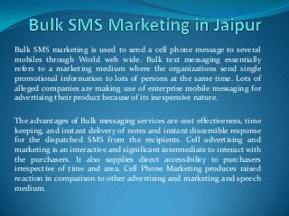 Bulk SMS marketing is used to send a cell phone message to several
mobiles through World web wide. Bulk text messaging essentially
refers to a marketing medium where the organizations send single
promotional information to lots of persons at the same time. Lots of
alleged companies are making use of enterprise mobile messaging for
advertising their product because of its inexpensive nature.
The advantages of Bulk messaging services are cost effectiveness, time
keeping, and instant delivery of notes and instant discernible response
for the dispatched SMS from the recipients. Cell advertising and
marketing is an interactive and significant intermediate to interact with
the purchasers. It also supplies direct accessibility to purchasers
irrespective of time and area. Cell Phone Marketing produces raised
reaction in comparison to other advertising and marketing and speech
medium.
 