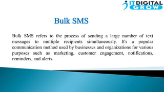 Bulk SMS refers to the process of sending a large number of text
messages to multiple recipients simultaneously. It's a popular
communication method used by businesses and organizations for various
purposes such as marketing, customer engagement, notifications,
reminders, and alerts.
 