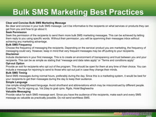 Bulk SMS Marketing Best Practices
Clear and Concise Bulk SMS Marketing Message
Be clear and concise in your bulk SMS message. Let it be informative to the recipients on what services or products they can
get from you and how to go about it.
Seek Permission
Seek the permission of the recipients to send them more bulk SMS marketing messages. This can be achieved by letting
them reply to you using specific words. Without their permission, you will be spamming their messages inbox without
achieving any marketing advantage.
Bulk SMS Frequency
Choose the frequency of messaging the recipients. Depending on the service/ product you are marketing, the frequency of
messaging could vary. However, keep in mind that very frequent messages may be off-putting to your recipients.
Disclaimer
Include disclaimers in your first message. This is to create an environment of transparency and trust between you and your
recipients. This can be as simple as stating that message and data rates apply or Terms and conditions apply
Opt-out Option
Provide an exit for recipients who opt out of the program. This should be open for them at any time of their choice. You can
include a message for rejoining to send to those who opt out just in case they change their minds.
Bulk SMS Timing
Send SMS messages during normal hours, preferably during the day. Since this is a marketing system, it would be best for
your recipients to get their messages during the day to keep their audience.
Simple Language
Use simple straightforward language. Avoid shorthand and abbreviations which may be misconstrued by different people.
Example: Thx for signing up, Vst 2day to grab cpns. Rgds, Hotel Bagheecha
Valuable Messaging
Provide value for each SMS message sent. Since you have the audience of the recipients, make each and every SMS
message as valuable as practically possible. Do not send worthless SMS.
 