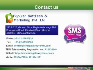 Contact us
225 & 226, Ground Floor, Raghuleela Mega Mall
Boraspada Road, Kandivali West, Mumbai
4000067, Maharashtra India
Phone: +91-22-28657726
Fax: +91-22-67105508
E-mail: contact@smsgatewaycenter.com
TRAI Telemarketing Registration No.: R22134340
Website: http://www.smsgatewaycenter.com
Mobile: 9930447726 / 9619141191
 