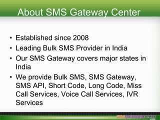 About SMS Gateway Center
? Established since 2008
? Leading Bulk SMS Provider in India
? Our SMS Gateway covers major states in
India
? We provide Bulk SMS, SMS Gateway,
SMS API, Short Code, Long Code, Miss
Call Services, Voice Call Services, IVR
Services
 