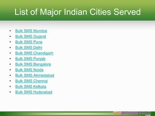List of Major Indian Cities Served
? Bulk SMS Mumbai
? Bulk SMS Gujarat
? Bulk SMS Pune
? Bulk SMS Delhi
? Bulk SMS Chandigarh
? Bulk SMS Punjab
? Bulk SMS Bangalore
? Bulk SMS Noida
? Bulk SMS Ahmedabad
? Bulk SMS Chennai
? Bulk SMS Kolkata
? Bulk SMS Hyderabad
 