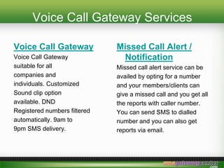 Voice Call Gateway Services
Voice Call Gateway
Voice Call Gateway
suitable for all
companies and
individuals. Customized
Sound clip option
available. DND
Registered numbers filtered
automatically. 9am to
9pm SMS delivery.
Missed Call Alert /
Notification
Missed call alert service can be
availed by opting for a number
and your members/clients can
give a missed call and you get all
the reports with caller number.
You can send SMS to dialled
number and you can also get
reports via email.
 