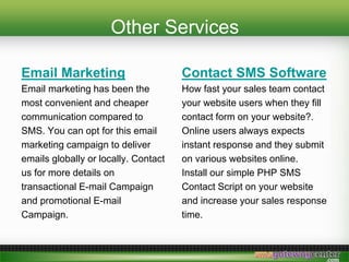 Other Services
Email Marketing
Email marketing has been the
most convenient and cheaper
communication compared to
SMS. You can opt for this email
marketing campaign to deliver
emails globally or locally. Contact
us for more details on
transactional E-mail Campaign
and promotional E-mail
Campaign.
Contact SMS Software
How fast your sales team contact
your website users when they fill
contact form on your website?.
Online users always expects
instant response and they submit
on various websites online.
Install our simple PHP SMS
Contact Script on your website
and increase your sales response
time.
 
