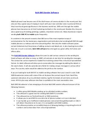 Bulk SMS Sender Software
Mobile phones have become one of the chief means of communication in the recent past. Not
only are they a great way of staying in touch with your near and dear ones in personal life but
they have found great significance in the business world too. SMS sent through the mobile
phones have become one of chief marketing methods in the recent past. Besides this, they are
also a good way of sending greetings, updates, important notices etc. Many businesses require
sending bulk SMS PC to mobile quite frequently.
It is evident in the present scenario that SMS one of the most important ways of
communication for the businesses, organizations and institutions but sending bulk SMS through
mobile phones is a tedious and time consuming affair. Not only the mobile software poses
certain limitations but the process of adding contacts and details etc. is also hassling more often
than not. In such a scenario, Bulk SMS software has emerged as a great utility for homes and
offices alike.
This Bulk SMS Sender Software allows the users to add various contacts to the sending list.
Good software will allow as many as 1000's of contacts at one time for sending the messages.
The contact list can be imported or loaded from existing contact files in the Excel spreadsheet
format. An ideal software will allow you to personalize the messages by adding the details in
the excel sheets. It will also provide extra fields for making unique messages in various other
ways. The country codes would be added as the prefix to the number.
If you are looking for bulk SMS PC to mobile sending software then your search is over. Bulk
SMS Broadcaster comes with state of the art features like contact import from Excel files,
automatic detection of up to unlimited mobiles, log file for details of sent items and much
more. All this plus easy software interface is available at the most reasonable rates.
Bulk SMS Broadcaster is fast emerging as the best Bulk SMS sender software because of the
following features:
 It offers group SMS Mobile sending up to unlimited mobile numbers.
 The software is a great tool for sending Bulk SMS PC to mobile.
 The software has no 'Do Not Disturb' or DND restriction.
 It allows you to send SMS to an entire list of phone numbers or to an individual.
 It can handle up to 4 different mobile phones connected through Bluetooth or USB. It
will detect the phones on its own. It is compatible with GSM mobiles.
 The software provides an incredible feature of allowing loading or importing the list of
numbers and contact data from a Excel Spreadsheet.
 